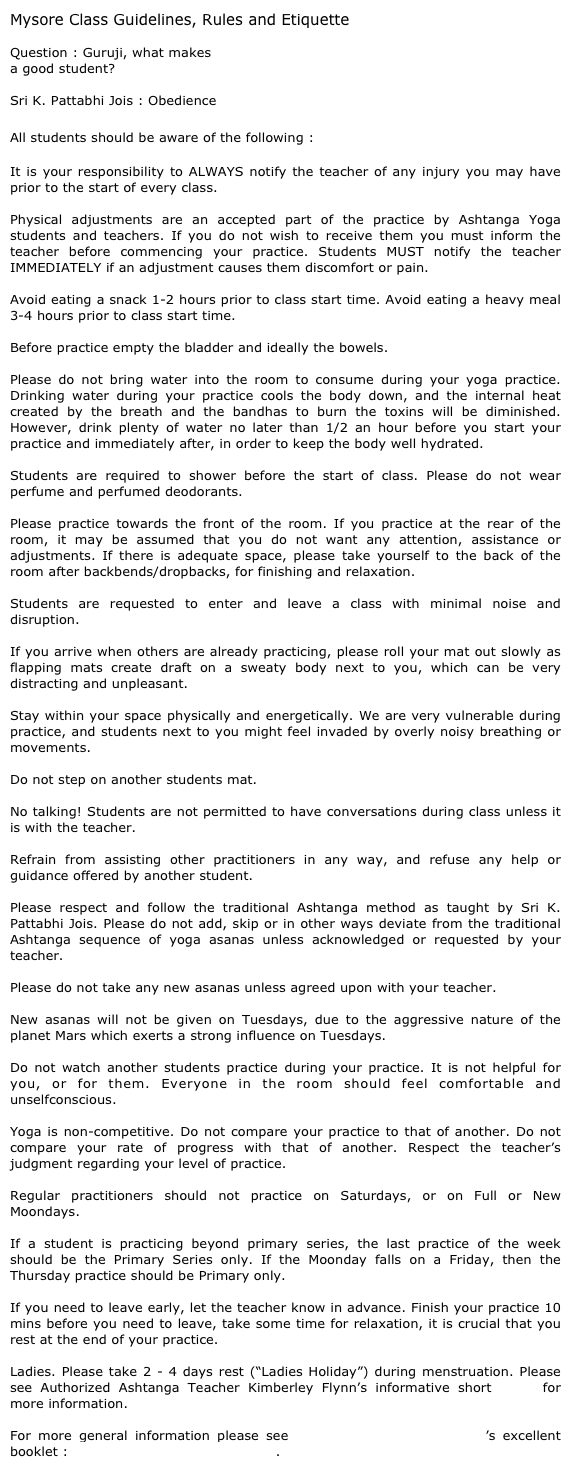 Mysore Class Guidelines, Rules and Etiquette&#10;&#10;Question : Guruji, what makes &#10;a good student?&#10;&#10;Sri K. Pattabhi Jois : Obedience&#10;&#10;All students should be aware of the following :&#10;&#10;It is your responsibility to ALWAYS notify the teacher of any injury you may have prior to the start of every class.  &#10;Physical adjustments are an accepted part of the practice by Ashtanga Yoga students and teachers. If you do not wish to receive them you must inform the teacher before commencing your practice. Students MUST notify the teacher IMMEDIATELY if an adjustment causes them discomfort or pain.&#10;&#10;Avoid eating a snack 1-2 hours prior to class start time. Avoid eating a heavy meal 3-4 hours prior to class start time.&#10;&#10;Before practice empty the bladder and ideally the bowels. &#10;Please do not bring water into the room to consume during your yoga practice.  Drinking water during your practice cools the body down, and the internal heat created by the breath and the bandhas to burn the toxins will be diminished.  However, drink plenty of water no later than 1/2 an hour before you start your practice and immediately after, in order to keep the body well hydrated.&#10; &#10;Students are required to shower before the start of class. Please do not wear perfume and perfumed deodorants.&#10; &#10;Please practice towards the front of the room. If you practice at the rear of the room, it may be assumed that you do not want any attention, assistance or adjustments. If there is adequate space, please take yourself to the back of the room after backbends/dropbacks, for finishing and relaxation. &#10; &#10;Students are requested to enter and leave a class with minimal noise and disruption. &#10;&#10;If you arrive when others are already practicing, please roll your mat out slowly as flapping mats create draft on a sweaty body next to you, which can be very distracting and unpleasant.&#10; &#10;Stay within your space physically and energetically. We are very vulnerable during practice, and students next to you might feel invaded by overly noisy breathing or movements. &#10; &#10;Do not step on another students mat.&#10; &#10;No talking! Students are not permitted to have conversations during class unless it is with the teacher.&#10; &#10;Refrain from assisting other practitioners in any way, and refuse any help or guidance offered by another student.&#10; &#10;Please respect and follow the traditional Ashtanga method as taught by Sri K. Pattabhi Jois. Please do not add, skip or in other ways deviate from the traditional Ashtanga sequence of yoga asanas unless acknowledged or requested by your teacher.&#10; &#10;Please do not take any new asanas unless agreed upon with your teacher.&#10; &#10;New asanas will not be given on Tuesdays, due to the aggressive nature of the planet Mars which exerts a strong influence on Tuesdays.&#10; &#10;Do not watch another students practice during your practice. It is not helpful for you, or for them. Everyone in the room should feel comfortable and unselfconscious.&#10; &#10;Yoga is non-competitive. Do not compare your practice to that of another. Do not compare your rate of progress with that of another. Respect the teacher’s judgment regarding your level of practice.&#10; &#10;Regular practitioners should not practice on Saturdays, or on Full or New Moondays.&#10; &#10;If a student is practicing beyond primary series, the last practice of the week should be the Primary Series only. If the Moonday falls on a Friday, then the Thursday practice should be Primary only. &#10;  &#10;If you need to leave early, let the teacher know in advance. Finish your practice 10 mins before you need to leave, take some time for relaxation, it is crucial that you rest at the end of your practice.&#10;&#10;Ladies. Please take 2 - 4 days rest (“Ladies Holiday”) during menstruation. Please see Authorized Ashtanga Teacher Kimberley Flynn’s informative short video for more information.&#10;&#10;For more general information please see Ashtanga Yoga: Ann Arbour’s excellent booklet : House Recommendations 2013.  